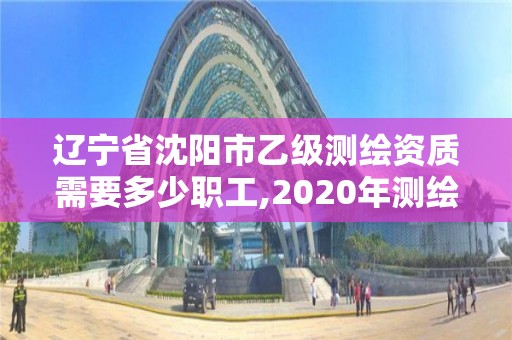 遼寧省沈陽市乙級測繪資質需要多少職工,2020年測繪資質乙級需要什么條件。