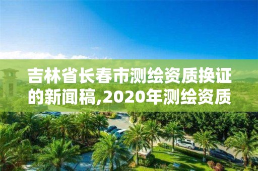 吉林省長春市測繪資質換證的新聞稿,2020年測繪資質換證。