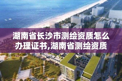 湖南省長沙市測繪資質怎么辦理證書,湖南省測繪資質申請公示。