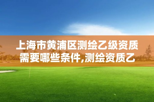 上海市黃浦區測繪乙級資質需要哪些條件,測繪資質乙級申請需要什么條件。