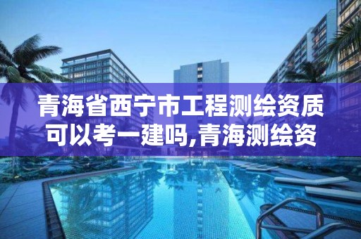 青海省西寧市工程測繪資質可以考一建嗎,青海測繪資質辦理。