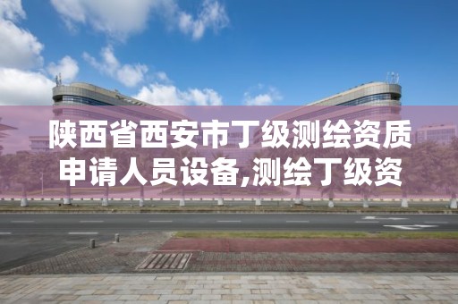 陜西省西安市丁級測繪資質申請人員設備,測繪丁級資質人員條件。