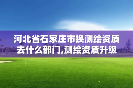 河北省石家莊市換測繪資質去什么部門,測繪資質升級需要什么條件。