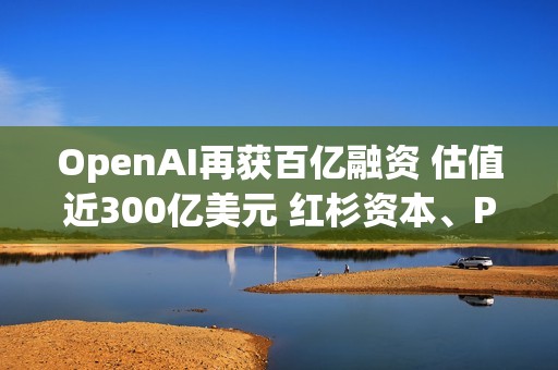 OpenAI再獲百億融資 估值近300億美元 紅杉資本、PayPal創(chuàng)始人旗下基金等知名風投參投