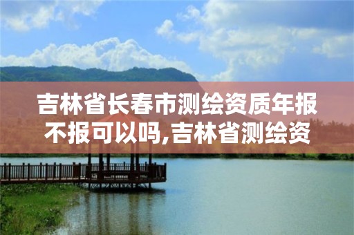 吉林省長春市測繪資質年報不報可以嗎,吉林省測繪資質延期。