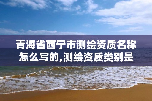 青海省西寧市測繪資質名稱怎么寫的,測繪資質類別是什么。