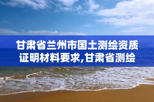 甘肅省蘭州市國土測繪資質證明材料要求,甘肅省測繪資質管理平臺。