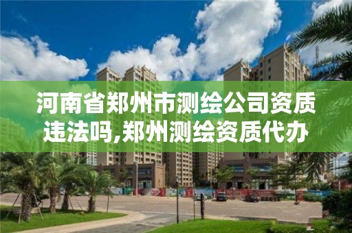 河南省鄭州市測繪公司資質違法嗎,鄭州測繪資質代辦。