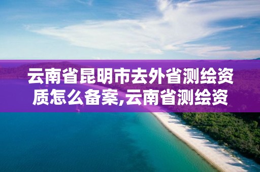 云南省昆明市去外省測繪資質怎么備案,云南省測繪資質查詢。