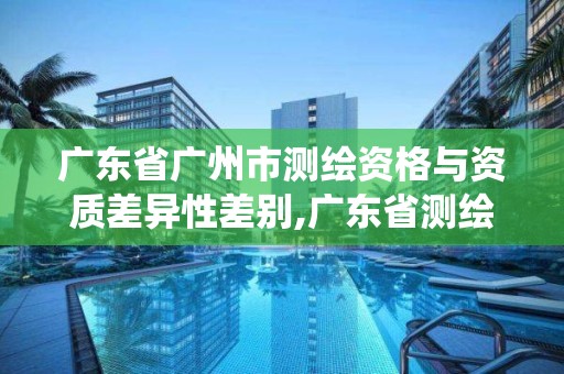 廣東省廣州市測繪資格與資質差異性差別,廣東省測繪資質管理系統。