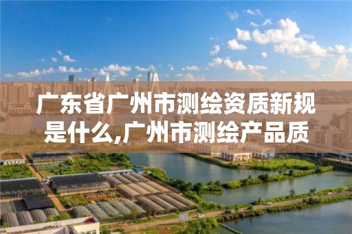 廣東省廣州市測繪資質新規是什么,廣州市測繪產品質量檢驗中心。