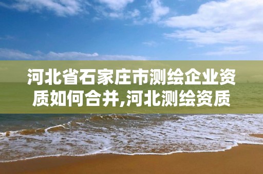 河北省石家莊市測繪企業(yè)資質(zhì)如何合并,河北測繪資質(zhì)代辦。