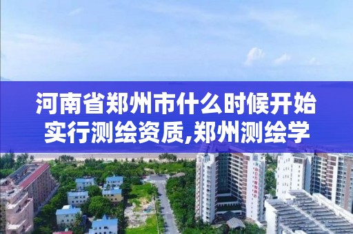 河南省鄭州市什么時候開始實行測繪資質,鄭州測繪學?，F在叫什么名字。