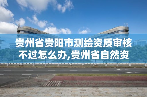 貴州省貴陽市測繪資質審核不過怎么辦,貴州省自然資源廳關于測繪資質延長。