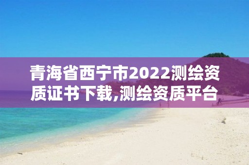 青海省西寧市2022測繪資質證書下載,測繪資質平臺。