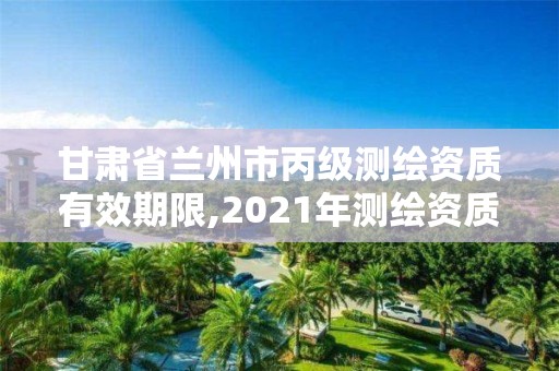 甘肅省蘭州市丙級測繪資質(zhì)有效期限,2021年測繪資質(zhì)丙級申報條件。