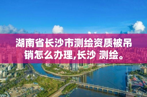 湖南省長沙市測繪資質被吊銷怎么辦理,長沙 測繪。