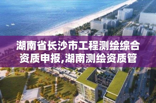 湖南省長沙市工程測繪綜合資質申報,湖南測繪資質管理。