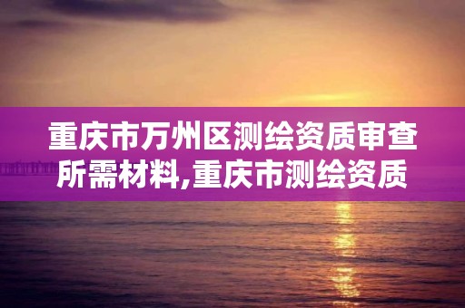 重慶市萬州區測繪資質審查所需材料,重慶市測繪資質管理辦法。