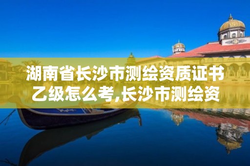 湖南省長(zhǎng)沙市測(cè)繪資質(zhì)證書(shū)乙級(jí)怎么考,長(zhǎng)沙市測(cè)繪資質(zhì)單位名單。