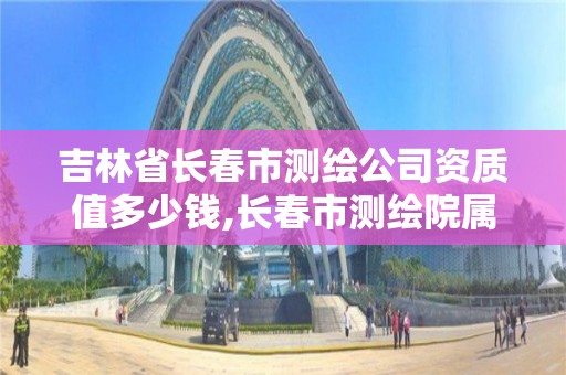 吉林省長春市測繪公司資質值多少錢,長春市測繪院屬于什么單位。