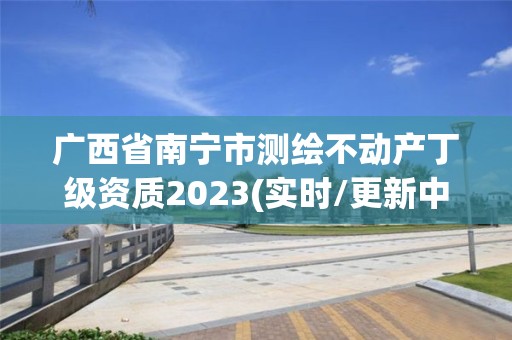 廣西省南寧市測繪不動產丁級資質2023(實時/更新中)