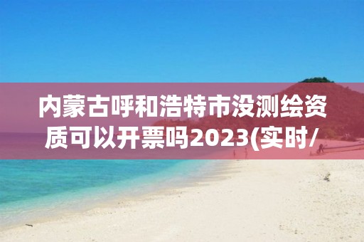 內蒙古呼和浩特市沒測繪資質可以開票嗎2023(實時/更新中)