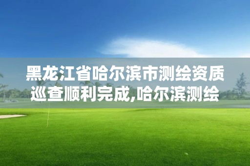 黑龍江省哈爾濱市測繪資質(zhì)巡查順利完成,哈爾濱測繪局。