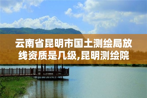 云南省昆明市國土測繪局放線資質是幾級,昆明測繪院是什么單位。