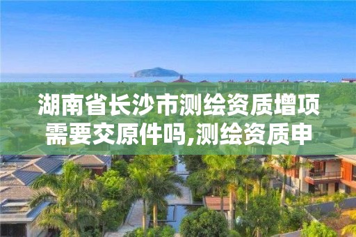 湖南省長沙市測(cè)繪資質(zhì)增項(xiàng)需要交原件嗎,測(cè)繪資質(zhì)申報(bào)。