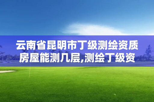 云南省昆明市丁級(jí)測(cè)繪資質(zhì)房屋能測(cè)幾層,測(cè)繪丁級(jí)資質(zhì)業(yè)務(wù)范圍及作業(yè)限額。