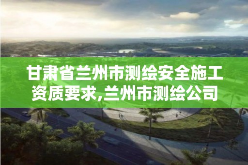 甘肅省蘭州市測繪安全施工資質(zhì)要求,蘭州市測繪公司有哪些。