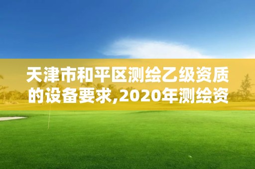 天津市和平區測繪乙級資質的設備要求,2020年測繪資質乙級需要什么條件。