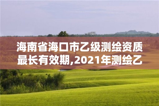 海南省海口市乙級測繪資質最長有效期,2021年測繪乙級資質申報制度。