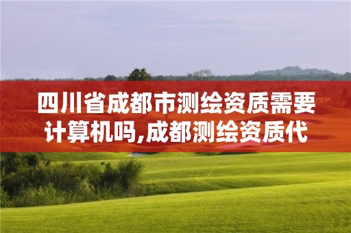 四川省成都市測繪資質需要計算機嗎,成都測繪資質代辦公司。