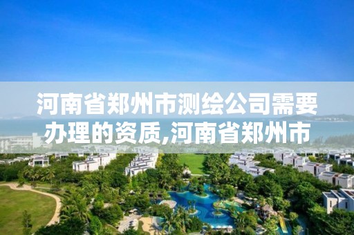 河南省鄭州市測繪公司需要辦理的資質(zhì),河南省鄭州市測繪公司需要辦理的資質(zhì)證書。