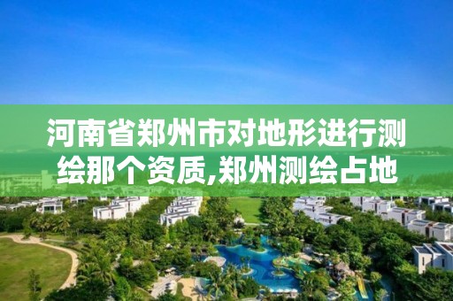 河南省鄭州市對地形進行測繪那個資質,鄭州測繪占地面積。