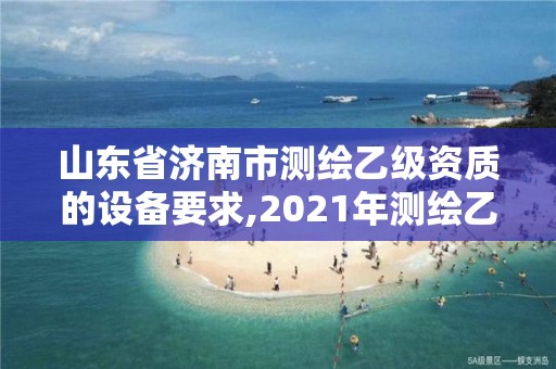 山東省濟南市測繪乙級資質的設備要求,2021年測繪乙級資質申報制度。