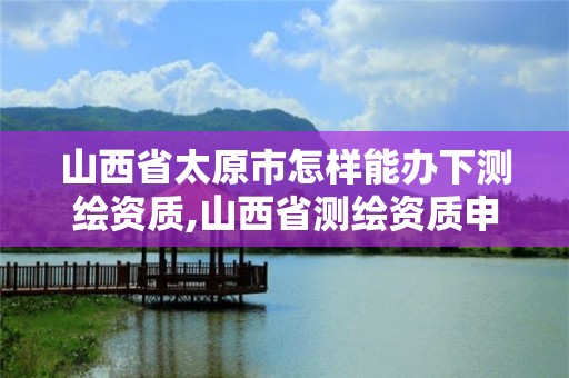 山西省太原市怎樣能辦下測繪資質(zhì),山西省測繪資質(zhì)申請。