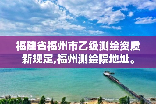 福建省福州市乙級測繪資質新規定,福州測繪院地址。