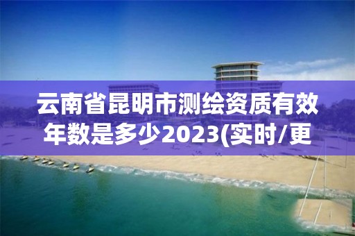 云南省昆明市測繪資質有效年數是多少2023(實時/更新中)