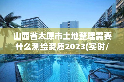 山西省太原市土地整理需要什么測繪資質2023(實時/更新中)