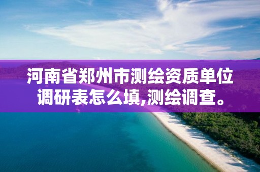 河南省鄭州市測繪資質單位調研表怎么填,測繪調查。