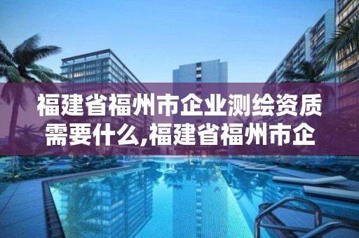 福建省福州市企業(yè)測繪資質(zhì)需要什么,福建省福州市企業(yè)測繪資質(zhì)需要什么證書。