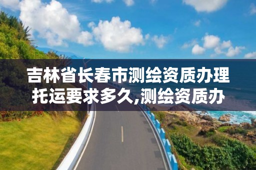 吉林省長春市測繪資質辦理托運要求多久,測繪資質辦理流程。