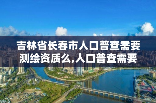 吉林省長春市人口普查需要測繪資質么,人口普查需要證件嗎。