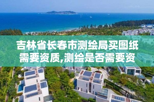 吉林省長春市測繪局買圖紙需要資質,測繪是否需要資質。