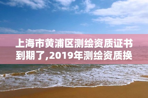 上海市黃浦區(qū)測(cè)繪資質(zhì)證書到期了,2019年測(cè)繪資質(zhì)換證。