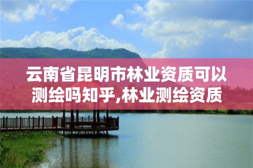 云南省昆明市林業資質可以測繪嗎知乎,林業測繪資質哪里辦理。