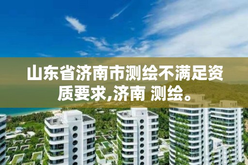 山東省濟南市測繪不滿足資質要求,濟南 測繪。